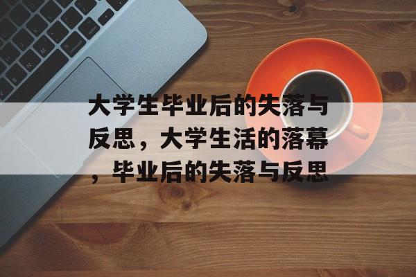 大学生毕业后的失落与反思,大学生活的落幕,毕业后的失落与反思 大学生毕业后的失落与反思,大学生活的落幕,毕业后的失落与反思