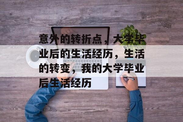 意外的转折点,大学毕业后的生活经历,生活的转变,我的大学毕业后生活经历 意外的转折点,大学毕业后的生活经历,生活的转变,我的大学毕业后生活经历