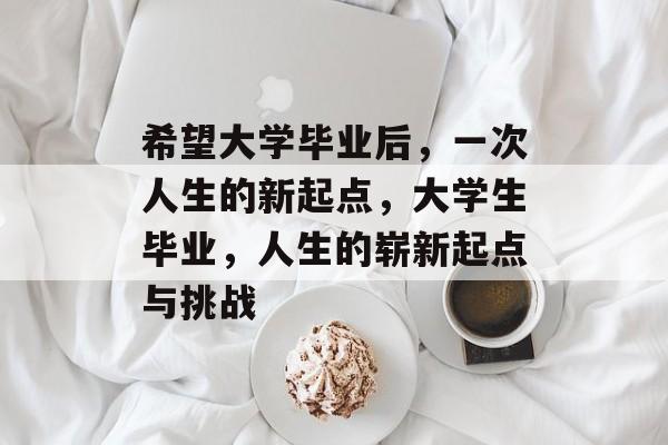 希望大学毕业后,一次人生的新起点,大学生毕业,人生的崭新起点与挑战 希望大学毕业后,一次人生的新起点,大学生毕业,人生的崭新起点与挑战