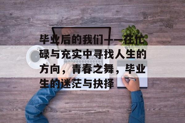 毕业后的我们——在忙碌与充实中寻找人生的方向,青春之舞,毕业生的迷茫与抉择 毕业后的我们——在忙碌与充实中寻找人生的方向,青春之舞,毕业生的迷茫与抉择