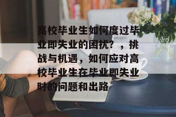 高校毕业生如何度过毕业即失业的困扰?,挑战与机遇,如何应对高校毕业生在毕业即失业时的问题和出路 高校毕业生如何度过毕业即失业的困扰?,挑战与机遇,如何应对高校毕业生在毕业即失业时的问题和出路