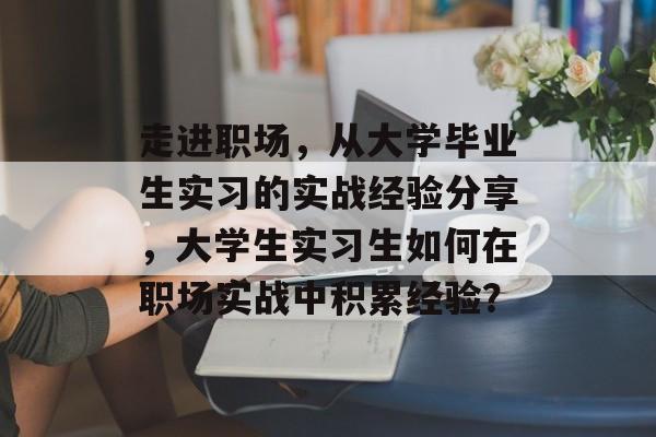 走进职场,从大学毕业生实习的实战经验分享,大学生实习生如何在职场实战中积累经验? 走进职场,从大学毕业生实习的实战经验分享,大学生实习生如何在职场实战中积累经验?