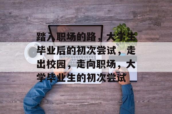 踏入职场的路，大学生毕业后的初次尝试，走出校园，走向职场，大学毕业生的初次尝试