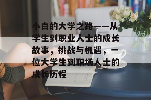 小白的大学之路——从学生到职业人士的成长故事,挑战与机遇,一位大学生到职场人士的成长历程 小白的大学之路——从学生到职业人士的成长故事,挑战与机遇,一位大学生到职场人士的成长历程
