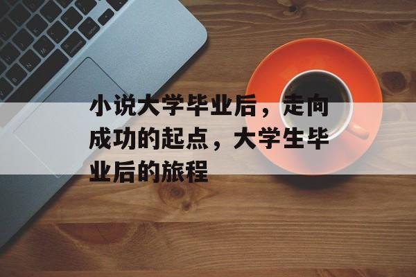 小说大学毕业后,走向成功的起点,大学生毕业后的旅程 小说大学毕业后,走向成功的起点,大学生毕业后的旅程