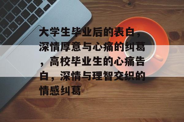 大学生毕业后的表白，深情厚意与心痛的纠葛，高校毕业生的心痛告白，深情与理智交织的情感纠葛