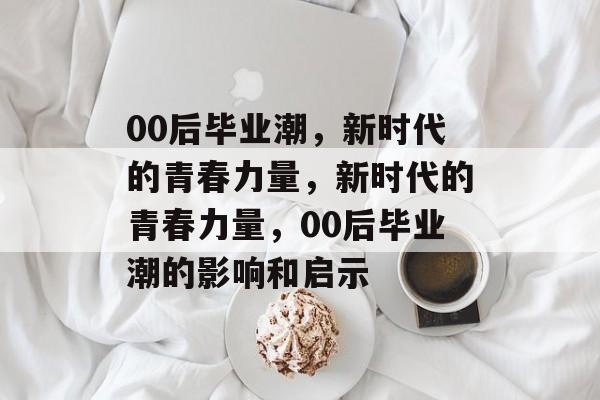 00后毕业潮，新时代的青春力量，新时代的青春力量，00后毕业潮的影响和启示