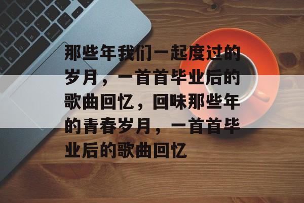 那些年我们一起度过的岁月，一首首毕业后的歌曲回忆，回味那些年的青春岁月，一首首毕业后的歌曲回忆