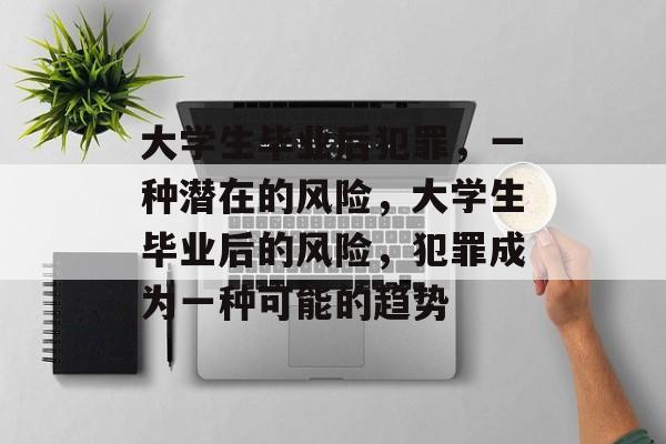 大学生毕业后犯罪，一种潜在的风险，大学生毕业后的风险，犯罪成为一种可能的趋势