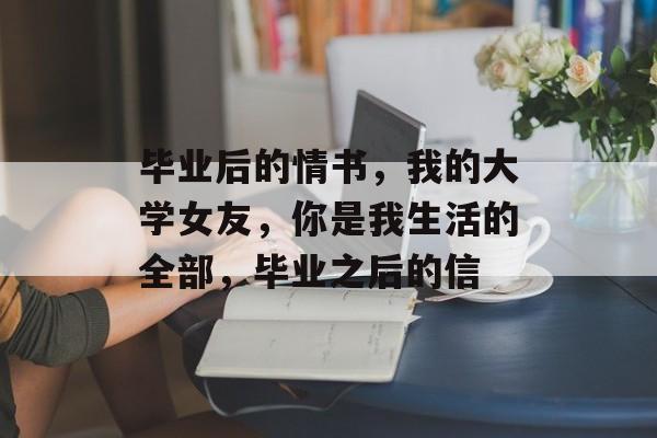 毕业后的情书，我的大学女友，你是我生活的全部，毕业之后的信