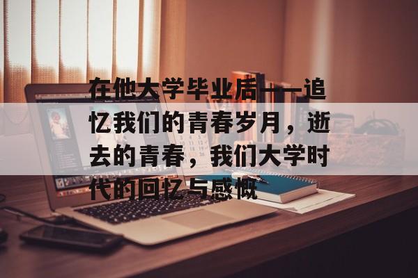 在他大学毕业后——追忆我们的青春岁月,逝去的青春,我们大学时代的回忆与感慨 在他大学毕业后——追忆我们的青春岁月,逝去的青春,我们大学时代的回忆与感慨