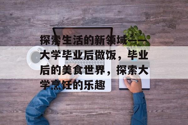 探索生活的新领域——大学毕业后做饭,毕业后的美食世界,探索大学烹饪的乐趣 探索生活的新领域——大学毕业后做饭,毕业后的美食世界,探索大学烹饪的乐趣