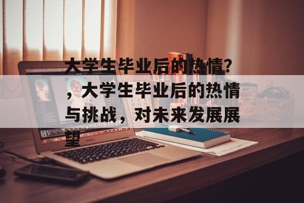 大学生毕业后的热情?,大学生毕业后的热情与挑战,对未来发展展望 大学生毕业后的热情?,大学生毕业后的热情与挑战,对未来发展展望