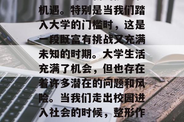 步入大学的门槛后,我们都知道了,这是一个重要的转折点。当踏入这个大家庭之后,我们会遇到许多新的挑战和机遇。特别是当我们踏入大学的门槛时,这是一段既富有挑战又充满未知的时期。大学生活充满了机会,但也存在着许多潜在的问题和风险。当我们走出校园进入社会的时候,整形作为一个普遍的话题,也逐渐引起了许多人的关注。,大学生面临新挑战与新机遇,如何面对校园与社会 步入大学的门槛后,我们都知道了,这是一个重要的转折点。当踏入这个大家庭之后,我们会遇到许多新的挑战和机遇。特别是当我们踏入大学的门槛时,这是一段既富有挑战又充满未知的时期。大学生活充满了机会,但也存在着许多潜在的问题和风险。当我们走出校园进入社会的时候,整形作为一个普遍的话题,也逐渐引起了许多人的关注。,大学生面临新挑战与新机遇,如何面对校园与社会
