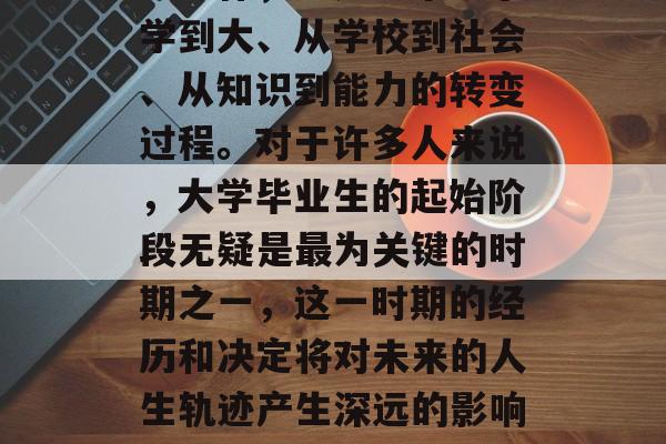 大学生毕业后的道路,从学校到社会,从学习到工作,这是一个从小学到大、从学校到社会、从知识到能力的转变过程。对于许多人来说,大学毕业生的起始阶段无疑是最为关键的时期之一,这一时期的经历和决定将对未来的人生轨迹产生深远的影响。,大学生毕业,从学校到社会,从学习到工作的转变过程 大学生毕业后的道路,从学校到社会,从学习到工作,这是一个从小学到大、从学校到社会、从知识到能力的转变过程。对于许多人来说,大学毕业生的起始阶段无疑是最为关键的时期之一,这一时期的经历和决定将对未来的人生轨迹产生深远的影响。,大学生毕业,从学校到社会,从学习到工作的转变过程