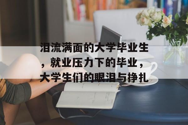 泪流满面的大学毕业生，就业压力下的毕业，大学生们的眼泪与挣扎