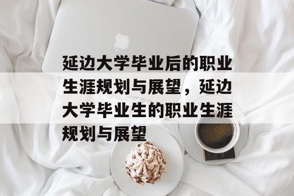 延边大学毕业后的职业生涯规划与展望，延边大学毕业生的职业生涯规划与展望