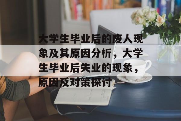 大学生毕业后的废人现象及其原因分析,大学生毕业后失业的现象,原因及对策探讨 大学生毕业后的废人现象及其原因分析,大学生毕业后失业的现象,原因及对策探讨