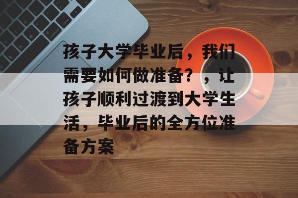 孩子大学毕业后，我们需要如何做准备？，让孩子顺利过渡到大学生活，毕业后的全方位准备方案