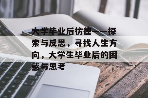 大学毕业后彷徨——探索与反思,寻找人生方向,大学生毕业后的困惑与思考 大学毕业后彷徨——探索与反思,寻找人生方向,大学生毕业后的困惑与思考