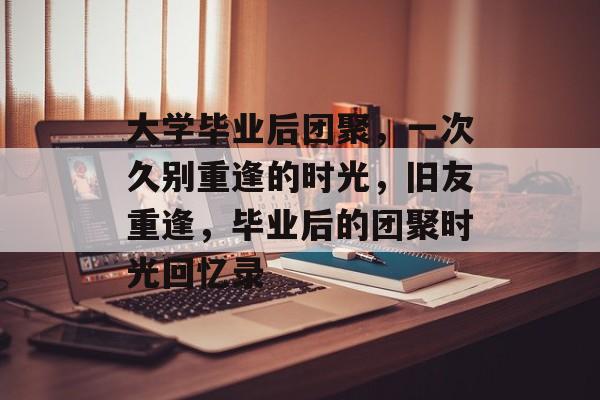 大学毕业后团聚，一次久别重逢的时光，旧友重逢，毕业后的团聚时光回忆录