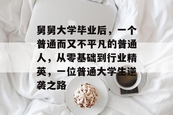 舅舅大学毕业后，一个普通而又不平凡的普通人，从零基础到行业精英，一位普通大学生逆袭之路