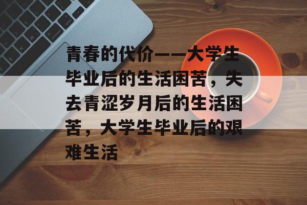 青春的代价——大学生毕业后的生活困苦,失去青涩岁月后的生活困苦,大学生毕业后的艰难生活 青春的代价——大学生毕业后的生活困苦,失去青涩岁月后的生活困苦,大学生毕业后的艰难生活