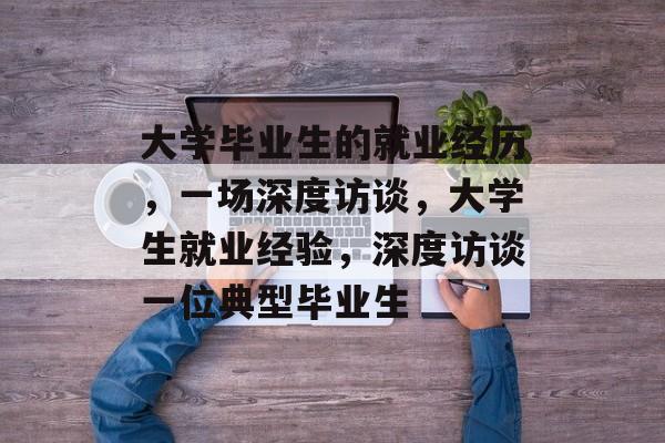 大学毕业生的就业经历，一场深度访谈，大学生就业经验，深度访谈一位典型毕业生