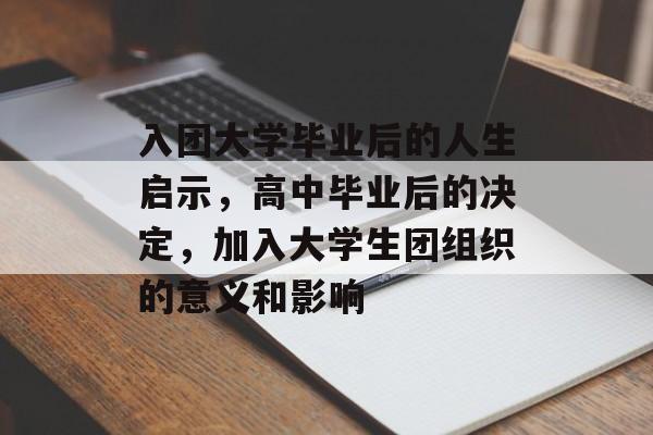入团大学毕业后的人生启示，高中毕业后的决定，加入大学生团组织的意义和影响