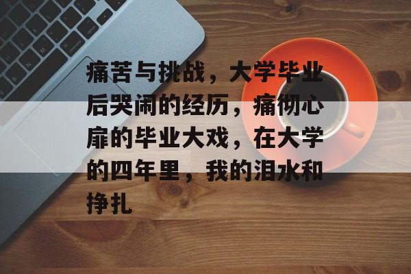 痛苦与挑战,大学毕业后哭闹的经历,痛彻心扉的毕业大戏,在大学的四年里,我的泪水和挣扎 痛苦与挑战,大学毕业后哭闹的经历,痛彻心扉的毕业大戏,在大学的四年里,我的泪水和挣扎
