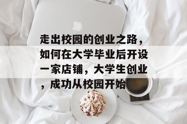 走出校园的创业之路,如何在大学毕业后开设一家店铺,大学生创业,成功从校园开始 走出校园的创业之路,如何在大学毕业后开设一家店铺,大学生创业,成功从校园开始