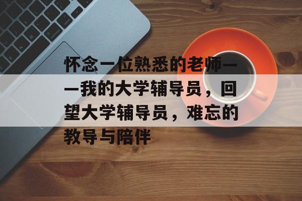 怀念一位熟悉的老师——我的大学辅导员,回望大学辅导员,难忘的教导与陪伴 怀念一位熟悉的老师——我的大学辅导员,回望大学辅导员,难忘的教导与陪伴