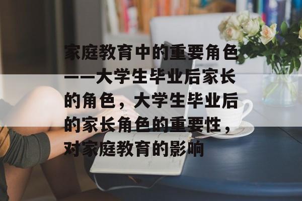 家庭教育中的重要角色——大学生毕业后家长的角色,大学生毕业后的家长角色的重要性,对家庭教育的影响 家庭教育中的重要角色——大学生毕业后家长的角色,大学生毕业后的家长角色的重要性,对家庭教育的影响