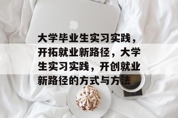 大学毕业生实习实践,开拓就业新路径,大学生实习实践,开创就业新路径的方式与方法 大学毕业生实习实践,开拓就业新路径,大学生实习实践,开创就业新路径的方式与方法