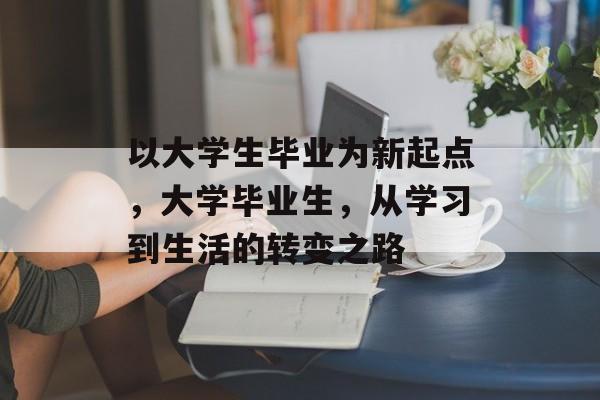 以大学生毕业为新起点，大学毕业生，从学习到生活的转变之路