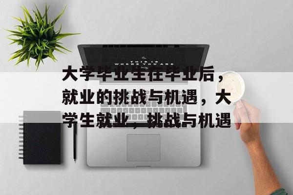 大学毕业生在毕业后,就业的挑战与机遇,大学生就业,挑战与机遇 大学毕业生在毕业后,就业的挑战与机遇,大学生就业,挑战与机遇