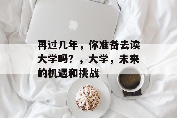 再过几年,你准备去读大学吗?,大学,未来的机遇和挑战 再过几年,你准备去读大学吗?,大学,未来的机遇和挑战