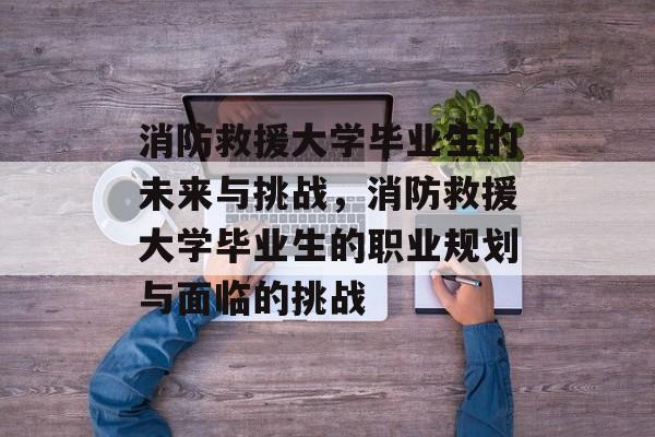 消防救援大学毕业生的未来与挑战，消防救援大学毕业生的职业规划与面临的挑战