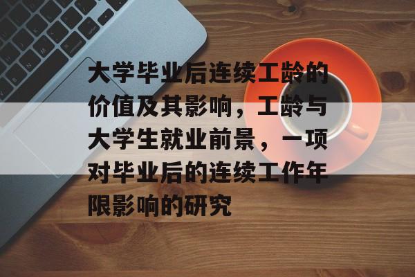 大学毕业后连续工龄的价值及其影响,工龄与大学生就业前景,一项对毕业后的连续工作年限影响的研究 大学毕业后连续工龄的价值及其影响,工龄与大学生就业前景,一项对毕业后的连续工作年限影响的研究