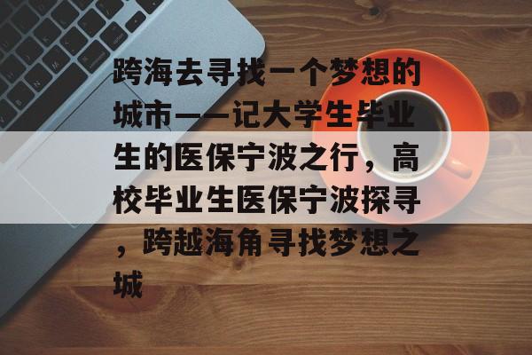 跨海去寻找一个梦想的城市——记大学生毕业生的医保宁波之行,高校毕业生医保宁波探寻,跨越海角寻找梦想之城 跨海去寻找一个梦想的城市——记大学生毕业生的医保宁波之行,高校毕业生医保宁波探寻,跨越海角寻找梦想之城