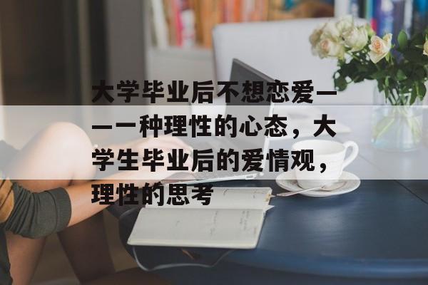 大学毕业后不想恋爱——一种理性的心态，大学生毕业后的爱情观，理性的思考