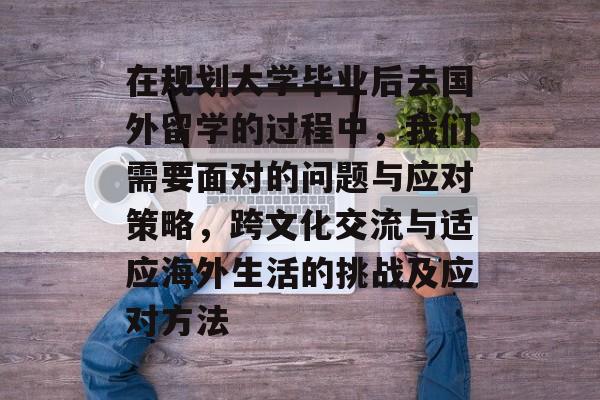 在规划大学毕业后去国外留学的过程中,我们需要面对的问题与应对策略,跨文化交流与适应海外生活的挑战及应对方法 在规划大学毕业后去国外留学的过程中,我们需要面对的问题与应对策略,跨文化交流与适应海外生活的挑战及应对方法