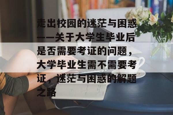 走出校园的迷茫与困惑——关于大学生毕业后是否需要考证的问题，大学毕业生需不需要考证，迷茫与困惑的解题之路