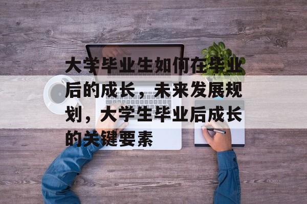 大学毕业生如何在毕业后的成长，未来发展规划，大学生毕业后成长的关键要素