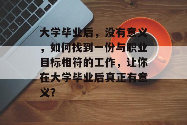 大学毕业后，没有意义，如何找到一份与职业目标相符的工作，让你在大学毕业后真正有意义？