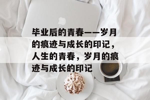 毕业后的青春——岁月的痕迹与成长的印记,人生的青春,岁月的痕迹与成长的印记 毕业后的青春——岁月的痕迹与成长的印记,人生的青春,岁月的痕迹与成长的印记