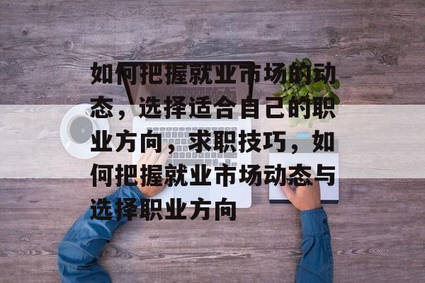 如何把握就业市场的动态，选择适合自己的职业方向，求职技巧，如何把握就业市场动态与选择职业方向