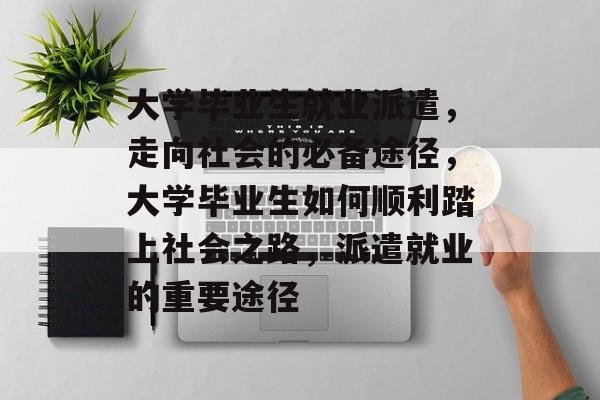 大学毕业生就业派遣，走向社会的必备途径，大学毕业生如何顺利踏上社会之路，派遣就业的重要途径