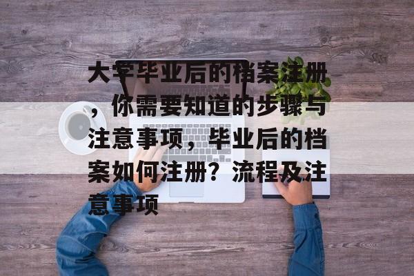 大学毕业后的档案注册，你需要知道的步骤与注意事项，毕业后的档案如何注册？流程及注意事项
