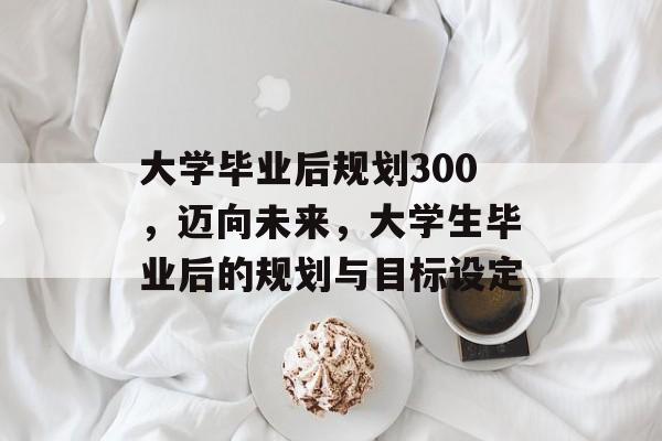 大学毕业后规划300,迈向未来,大学生毕业后的规划与目标设定 大学毕业后规划300,迈向未来,大学生毕业后的规划与目标设定